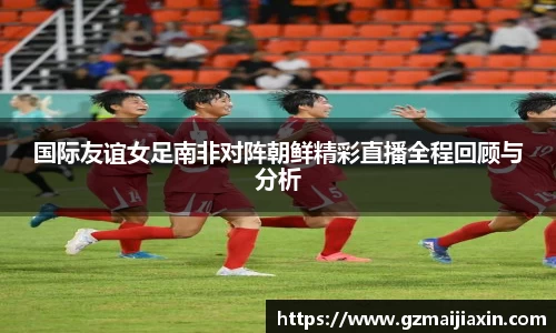 国际友谊女足南非对阵朝鲜精彩直播全程回顾与分析